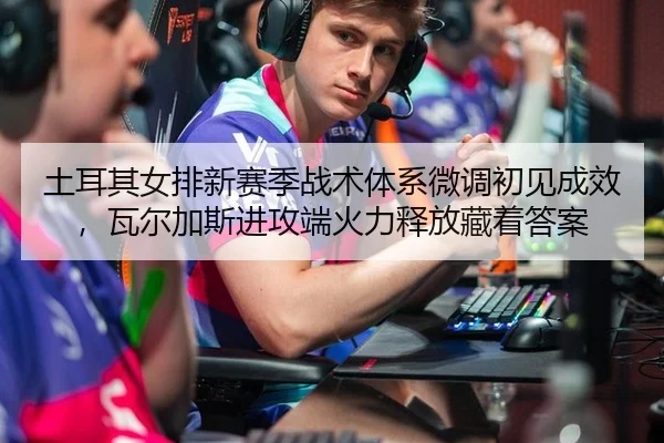 土耳其女排新赛季战术体系微调初见成效，瓦尔加斯进攻端火力释放藏着答案