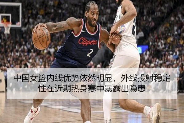 中国女篮内线优势依然明显，外线投射稳定性在近期热身赛中暴露出隐患